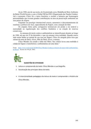 145
Já em 1988, ano de sua morte, ele foi premiado com a Medalha de Meio Ambiente
da Better World Society e com o Global 500 da ONU (Organização das Nações Unidas).
Até o momento, Chico foi o único brasileiro a receber a honraria que homenageia
personalidades que tiveram grandes contribuições na área da preservação ambiental em
seus países de origem.
Enquanto seu prestígio internacional crescia, aumentava o descontentamento de
ruralistas e políticos do Acre, especialmente de Xapuri, com a atuação do líder.
Os empates feitos pelos seringueiros terminavam em prisão e era notável a
morosidade na regularização dos conflitos fundiários e na criação de reservas
extrativistas.
As ameaças de morte contra o ambientalista se intensificaram durante ao longo
de 1988, até que em 22 de dezembro, o que era ameaça virou realidade. Quando estava
indo tomar banho no quintal de sua casa em Xapuri, Chico foi atingido pelos tiros que
saíram da arma de Darcy Alves, filho de Darly Alves, e morreu.
Chico Mendes era casado e tinha três filhos. Seu velório levou uma multidão à
cidade de Xapuri e transformou o ambientalista em uma ideia.”
Fonte: https://www.wwf.org.br/?81068/Chico-Mendes-Conheca-a-historia-do-maior-lider-ambientalista-
do-Brasil . Acesso em: 09 jun. 2022.
SUGESTÃO DE ATIVIDADE
1. Leitura e compreensão do texto: Chico Mendes e sua biografia.
2. Socialização das principais ideias do texto.
➢ A intencionalidade pedagógica da leitura do texto é compreender a História de
Chico Mendes.
 