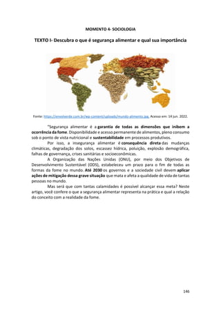146
MOMENTO 4- SOCIOLOGIA
TEXTO I- Descubra o que é segurança alimentar e qual sua importância
Fonte: https://envolverde.com.br/wp-content/uploads/mundo-alimento.jpg. Acesso em: 14 jun. 2022.
“Segurança alimentar é a garantia de todas as dimensões que inibem a
ocorrência da fome. Disponibilidade e acesso permanente de alimentos, pleno consumo
sob o ponto de vista nutricional e sustentabilidade em processos produtivos.
Por isso, a insegurança alimentar é consequência direta das mudanças
climáticas, degradação dos solos, escassez hídrica, poluição, explosão demográfica,
falhas de governança, crises sanitárias e socioeconômicas.
A Organização das Nações Unidas (ONU), por meio dos Objetivos de
Desenvolvimento Sustentável (ODS), estabeleceu um prazo para o fim de todas as
formas da fome no mundo. Até 2030 os governos e a sociedade civil devem aplicar
ações de mitigação dessa grave situação que mata e afeta a qualidade de vida de tantas
pessoas no mundo.
Mas será que com tantas calamidades é possível alcançar essa meta? Neste
artigo, você confere o que a segurança alimentar representa na prática e qual a relação
do conceito com a realidade da fome.
 