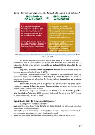 147
Como o termo Segurança alimentar foi cunhado e como ele é aplicado?
Fonte: http://sindiseab.org.br/Default/Noticia/7690/dia-mundial-da-seguranca-dos-alimentos.Acesso
em: 14 jun. 2022.
O termo segurança alimentar surgiu logo após a Iª. Guerra Mundial —
percebeu-se que a superioridade dos países não dependia exclusivamente da sua
capacidade bélica, mas também a garantia da autossuficiência alimentar da sua
população.
Segurança alimentar tornou-se um termo militar e foi intimamente associado
à segurança nacional até a década de 1970.
Durante a Conferência Mundial da Alimentação promovida pela Food and
Agriculture Organization of the United Nations (FAO), o conceito voltou a ser associado
à escassez de estoque de alimentos. Porém, em relação à capacidade de produção
agrícola dos países.
Entretanto, mesmo com a recuperação da produção que na época estava
escassa, as mazelas da fome do mundo foram mantidas, atingindo gravemente uma
grande parcela da população mundial.
No Brasil, a segurança alimentar é um direito social fundamental garantido
pela Constituição Federal de 1988, por meio da Emenda Constitucional 64/2010, que
incluiu a alimentação em seu 6º artigo.
Quais são os tipos de insegurança alimentar?
A insegurança alimentar pode ser:
• leve: acontece em decorrência da falta de disponibilidade de alimentos, devido a
problemas como a sazonalidade;
• moderada: quando a variedade e a quantidade de alimentos disponíveis ficam limitadas
e prejudicam o consumo sob o ponto de vista nutricional;
• aguda: quando não é possível fazer nenhuma refeição durante um dia ou mais.
 