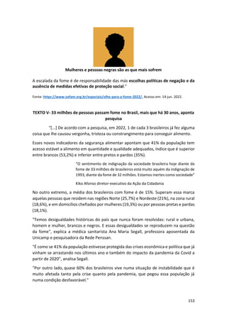 153
Mulheres e pessoas negras são as que mais sofrem
A escalada da fome é de responsabilidade das más escolhas políticas de negação e da
ausência de medidas efetivas de proteção social.”
Fonte: https://www.oxfam.org.br/especiais/olhe-para-a-fome-2022/. Acesso em: 14 jun. 2022.
TEXTO V- 33 milhões de pessoas passam fome no Brasil, mais que há 30 anos, aponta
pesquisa
“[...] De acordo com a pesquisa, em 2022, 1 de cada 3 brasileiros já fez alguma
coisa que lhe causou vergonha, tristeza ou constrangimento para conseguir alimento.
Esses novos indicadores da segurança alimentar apontam que 41% da população tem
acesso estável a alimento em quantidade e qualidade adequados, índice que é superior
entre brancos (53,2%) e inferior entre pretos e pardos (35%).
“O sentimento de indignação da sociedade brasileira hoje diante da
fome de 33 milhões de brasileiros está muito aquém da indignação de
1993, diante da fome de 32 milhões. Estamos inertes como sociedade”
Kiko Afonso diretor-executivo da Ação da Cidadania
No outro extremo, a média dos brasileiros com fome é de 15%. Superam essa marca
aquelas pessoas que residem nas regiões Norte (25,7%) e Nordeste (21%), na zona rural
(18,6%), e em domicílios chefiados por mulheres (19,3%) ou por pessoas pretas e pardas
(18,1%).
"Temos desigualdades históricas do país que nunca foram resolvidas: rural e urbana,
homem e mulher, brancos e negros. E essas desigualdades se reproduzem na questão
da fome", explica a médica sanitarista Ana Maria Segall, professora aposentada da
Unicamp e pesquisadora da Rede Penssan.
"É como se 41% da população estivesse protegida das crises econômica e política que já
vinham se arrastando nos últimos ano e também do impacto da pandemia da Covid a
partir de 2020", analisa Segall.
"Por outro lado, quase 60% dos brasileiros vive numa situação de instabilidade que é
muito afetada tanto pela crise quanto pela pandemia, que pegou essa população já
numa condição desfavorável."
 