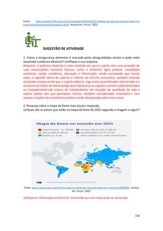 154
Fonte: https://www1.folha.uol.com.br/cotidiano/2022/06/33-milhoes-de-pessoas-passam-fome-no-
brasil-atualmente-aponta-pesquisa.shtml. Acesso em: 14 jun. 2022.
SUGESTÃO DE ATIVIDADE
1. Como a insegurança alimentar é marcada pelas desigualdades sociais e pode estar
associada a pobreza absoluta? Justifique a sua resposta.
Resposta: A pobreza absoluta é uma condição em que o sujeito tem uma privação de
suas necessidades humanas básicas, como o alimento, água potável, instalações
sanitárias, saúde, residência, educação e informação, sendo constatado que nesses
casos a ingestão diária de calorias é inferior ao mínimo necessário, também estando
associada à baixa renda que o sujeito adquire, logo outro quantificador relacionado é o
aumento do índice de desemprego que impulsiona os sujeitos a serem subproletariados
ou lumpeproletariado (classe de trabalhadores em situação de qualidade de vida e
salário abaixo dos que ganhavam menos, também considerados miseráveis e sem
acesso a noções de consciência política sendo desprezados pelo mais ricos).
2. Pesquise sobre o mapa da fome mais atual e responda.
a) Quais são os países que estão no mapa da fome de 2021 segundo a imagem a seguir?
Fonte: https://www.dw.com/pt-br/mundo-se-afasta-da-meta-de-eliminar-a-fome/a-59496604 . Acesso
em: 14 jun. 2022.
a) Resposta: Observação professor(a): lembrando que esse mapa pode ser atualizado.
 