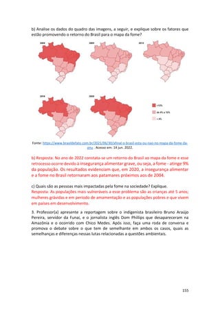 155
b) Analise os dados do quadro das imagens, a seguir, e explique sobre os fatores que
estão promovendo o retorno do Brasil para o mapa da fome?
Fonte: https://www.brasildefato.com.br/2021/06/30/afinal-o-brasil-esta-ou-nao-no-mapa-da-fome-da-
onu . Acesso em: 14 jun. 2022.
b) Resposta: No ano de 2022 constata-se um retorno do Brasil ao mapa da fome e esse
retrocesso ocorre devido à insegurança alimentar grave, ou seja, a fome - atinge 9%
da população. Os resultados evidenciam que, em 2020, a insegurança alimentar
e a fome no Brasil retornaram aos patamares próximos aos de 2004.
c) Quais são as pessoas mais impactadas pela fome na sociedade? Explique.
Resposta: As populações mais vulneráveis a esse problema são as crianças até 5 anos;
mulheres grávidas e em período de amamentação e as populações pobres e que vivem
em países em desenvolvimento.
3. Professor(a) apresente a reportagem sobre o indigenista brasileiro Bruno Araújo
Pereira, servidor da Funai, e o jornalista inglês Dom Phillips que desapareceram na
Amazônia e o ocorrido com Chico Medes. Após isso, faça uma roda de conversa e
promova o debate sobre o que tem de semelhante em ambos os casos, quais as
semelhanças e diferenças nessas lutas relacionadas a questões ambientais.
 