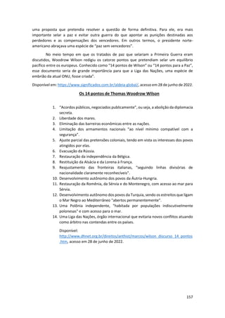157
uma proposta que pretendia resolver a questão de forma definitiva. Para ele, era mais
importante selar a paz e evitar outra guerra do que apontar as punições destinadas aos
perdedores e as compensações dos vencedores. Em outros termos, o presidente norte-
americano abraçava uma espécie de “paz sem vencedores”.
No meio tempo em que os tratados de paz que selariam a Primeira Guerra eram
discutidos, Woodrow Wilson redigiu os catorze pontos que pretendiam selar um equilíbrio
pacífico entre os europeus. Conhecido como “14 pontos de Wilson” ou “14 pontos para a Paz”,
esse documento seria de grande importância para que a Liga das Nações, uma espécie de
embrião da atual ONU, fosse criada”.
Disponível em: https://www.significados.com.br/aldeia-global/, acesso em 28 de junho de 2022.
Os 14 pontos de Thomas Woodrow Wilson
1. “Acordos públicos, negociados publicamente”, ou seja, a abolição da diplomacia
secreta.
2. Liberdade dos mares.
3. Eliminação das barreiras econômicas entre as nações.
4. Limitação dos armamentos nacionais “ao nível mínimo compatível com a
segurança”.
5. Ajuste parcial das pretensões coloniais, tendo em vista os interesses dos povos
atingidos por elas.
6. Evacuação da Rússia.
7. Restauração da independência da Bélgica.
8. Restituição da Alsácia e da Lorena à França.
9. Reajustamento das fronteiras italianas, “seguindo linhas divisórias de
nacionalidade claramente reconhecíveis”.
10. Desenvolvimento autônomo dos povos da Áutria-Hungria.
11. Restauração da Romênia, da Sérvia e do Montenegro, com acesso ao mar para
Sérvia.
12. Desenvolvimento autônomo dos povos da Turquia, sendo os estreitos que ligam
o Mar Negro ao Mediterrâneo "abertos permanentemente".
13. Uma Polônia independente, "habitada por populações indiscutivelmente
polonesas" e com acesso para o mar.
14. Uma Liga das Nações, órgão internacional que evitaria novos conflitos atuando
como árbitro nas contendas entre os países.
Disponível:
http://www.dhnet.org.br/direitos/anthist/marcos/wilson_discurso_14_pontos
.htm, acesso em 28 de junho de 2022.
 
