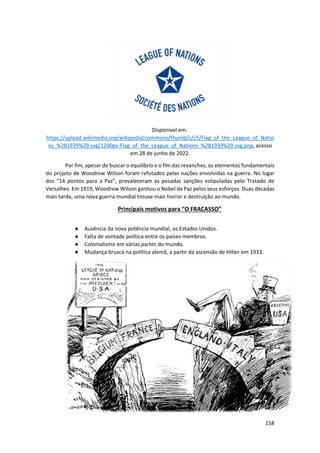 158
Disponível em:
https://upload.wikimedia.org/wikipedia/commons/thumb/c/c5/Flag_of_the_League_of_Natio
ns_%281939%29.svg/1200px-Flag_of_the_League_of_Nations_%281939%29.svg.png, acesso
em 28 de junho de 2022.
Por fim, apesar de buscar o equilíbrio e o fim das revanches, os elementos fundamentais
do projeto de Woodrow Wilson foram refutados pelas nações envolvidas na guerra. No lugar
dos “14 pontos para a Paz”, prevaleceram as pesadas sanções estipuladas pelo Tratado de
Versalhes. Em 1919, Woodrow Wilson ganhou o Nobel da Paz pelos seus esforços. Duas décadas
mais tarde, uma nova guerra mundial trouxe mais horror e destruição ao mundo.
Principais motivos para “O FRACASSO”
● Ausência da nova potência mundial, os Estados Unidos.
● Falta de vontade política entre os países membros.
● Colonialismo em várias partes do mundo.
● Mudança brusca na política alemã, a partir da ascensão de Hitler em 1933.
 