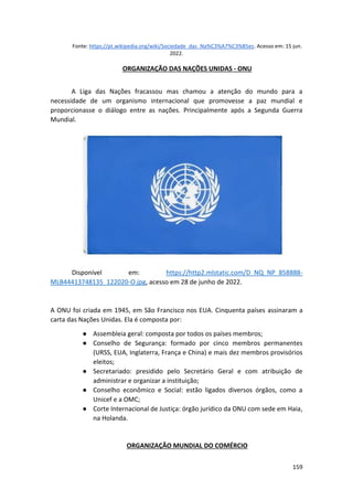 159
Fonte: https://pt.wikipedia.org/wiki/Sociedade_das_Na%C3%A7%C3%B5es. Acesso em: 15 jun.
2022.
ORGANIZAÇÃO DAS NAÇÕES UNIDAS - ONU
A Liga das Nações fracassou mas chamou a atenção do mundo para a
necessidade de um organismo internacional que promovesse a paz mundial e
proporcionasse o diálogo entre as nações. Principalmente após a Segunda Guerra
Mundial.
Disponível em: https://http2.mlstatic.com/D_NQ_NP_858888-
MLB44413748135_122020-O.jpg, acesso em 28 de junho de 2022.
A ONU foi criada em 1945, em São Francisco nos EUA. Cinquenta países assinaram a
carta das Nações Unidas. Ela é composta por:
● Assembleia geral: composta por todos os países membros;
● Conselho de Segurança: formado por cinco membros permanentes
(URSS, EUA, Inglaterra, França e China) e mais dez membros provisórios
eleitos;
● Secretariado: presidido pelo Secretário Geral e com atribuição de
administrar e organizar a instituição;
● Conselho econômico e Social: estão ligados diversos órgãos, como a
Unicef e a OMC;
● Corte Internacional de Justiça: órgão jurídico da ONU com sede em Haia,
na Holanda.
ORGANIZAÇÃO MUNDIAL DO COMÉRCIO
 