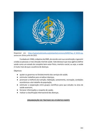 161
Disponível em: https://upload.wikimedia.org/wikipedia/commons/8/89/Flag_of_WHO.svg,
acesso em 28 de junho de 2022.
Fundada em 1948, o objetivo da OMS, de acordo com sua constituição, é garantir
a todas as pessoas o mais elevado nível de saúde. Vale destacar que essa agência define
saúde como um estado de completo bem-estar físico, mental e social, ou seja, a saúde
é muito mais do que a ausência de doenças.
Objetivos:
● ajudar os governos no fortalecimento dos serviços de saúde;
● estimular trabalhos para erradicar doenças;
● promover a melhoria da nutrição, habitação, saneamento, recreação, condições
econômicas e de trabalho da população;
● estimular a cooperação entre grupos científicos para que estudos na área de
saúde avancem;
● fornecer informações a respeito de saúde;
● realizar a classificação internacional das doenças.
ORGANIZAÇÃO DO TRATADO DO ATLÂNTICO NORTE
 
