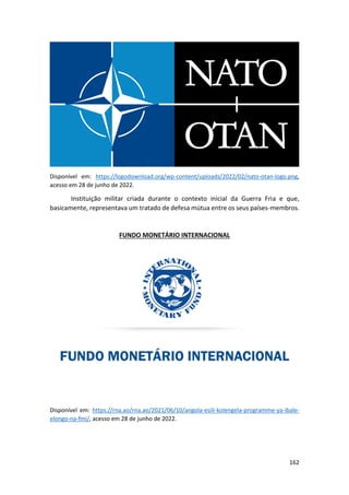 162
Disponível em: https://logodownload.org/wp-content/uploads/2022/02/nato-otan-logo.png,
acesso em 28 de junho de 2022.
Instituição militar criada durante o contexto inicial da Guerra Fria e que,
basicamente, representava um tratado de defesa mútua entre os seus países-membros.
FUNDO MONETÁRIO INTERNACIONAL
Disponível em: https://rna.ao/rna.ao/2021/06/10/angola-esili-kolengela-programme-ya-ibale-
elongo-na-fmi/, acesso em 28 de junho de 2022.
 