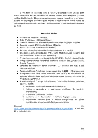 163
O FMI, também conhecido como o “Fundo”, foi concebido em julho de 1944
numa conferência da ONU realizada em Bretton Woods, New Hampshire (Estados
Unidos). O objetivo dos 44 governos representados naquela conferência era criar um
quadro de cooperação econômica para impedir a recorrência do círculo vicioso de
desvalorizações competitivas que havia contribuído para a Grande Depressão da década
de 1930.
FMI: dados básicos
● Composição: 188 países membros
● Sede: Washington, DC (Estados Unidos)
● Diretoria Executiva: 24 diretores representando países ou grupos de países
● Quadros: cerca de 2 503 funcionários de 144 países
● Total de cotas: US$ 360 bilhões (em 14/3/13)
● Recursos adicionais empenhados ou comprometidos: US$ 1 trilhão
● Empréstimos comprometidos (até 7/3/13): US$ 226 bilhões, dos quais US$ 166
bilhões ainda não foram sacados (ver tabela)
● Principais tomadores (montante acordado até 7/3/13): Grécia, Portugal, Irlanda
● Principais empréstimos preventivos (montante acordado até 7/3/13): México,
Polônia, Colômbia
● Consultas de supervisão: Foram discutidas 122 consultas em 2011 e 123
consultas em 2012
● Assistência técnica: Trabalho de campo no exercício de 2012 — 246 anos-pessoa
● Transparência: Em 2012, foram publicados cerca de 91% dos documentos de
política e relatórios do corpo técnico sobre programas e consultas nos termos do
Artigo IV (até 20/3/2013)
● Propósito original: O Artigo I do Convênio Constitutivo define os principais
objetivos do FMI:
○ promover a cooperação monetária internacional;
○ facilitar a expansão e o crescimento equilibrado do comércio
internacional;
○ promover a estabilidade cambial;
○ auxiliar na criação de um sistema multilateral de pagamentos;
○ disponibilizar recursos (com as devidas salvaguardas) aos países
membros com problemas no balanço de pagamentos.
Disponível em:
https://www.imf.org/external/lang/portuguese/np/exr/facts/glancep.pdf, acesso em
28 de junho de 2022.
 