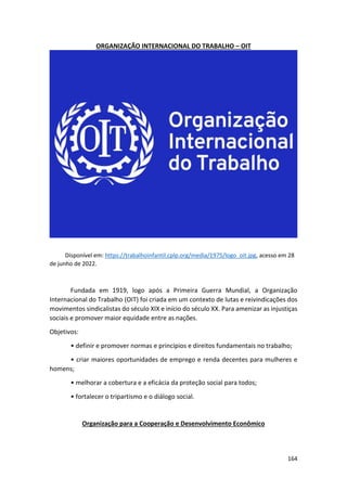 164
ORGANIZAÇÃO INTERNACIONAL DO TRABALHO – OIT
Disponível em: https://trabalhoinfantil.cplp.org/media/1975/logo_oit.jpg, acesso em 28
de junho de 2022.
Fundada em 1919, logo após a Primeira Guerra Mundial, a Organização
Internacional do Trabalho (OIT) foi criada em um contexto de lutas e reivindicações dos
movimentos sindicalistas do século XIX e início do século XX. Para amenizar as injustiças
sociais e promover maior equidade entre as nações.
Objetivos:
• definir e promover normas e princípios e direitos fundamentais no trabalho;
• criar maiores oportunidades de emprego e renda decentes para mulheres e
homens;
• melhorar a cobertura e a eficácia da proteção social para todos;
• fortalecer o tripartismo e o diálogo social.
Organização para a Cooperação e Desenvolvimento Econômico
 