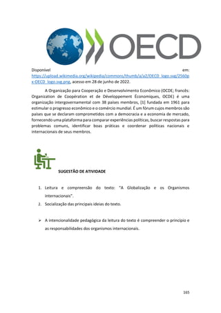 165
Disponível em:
https://upload.wikimedia.org/wikipedia/commons/thumb/a/a2/OECD_logo.svg/2560p
x-OECD_logo.svg.png, acesso em 28 de junho de 2022.
A Organização para Cooperação e Desenvolvimento Econômico (OCDE; francês:
Organization de Coopération et de Développement Économiques, OCDE) é uma
organização intergovernamental com 38 países membros, [1] fundada em 1961 para
estimular o progresso econômico e o comércio mundial. É um fórum cujos membros são
países que se declaram comprometidos com a democracia e a economia de mercado,
fornecendo uma plataforma para comparar experiências políticas, buscar respostas para
problemas comuns, identificar boas práticas e coordenar políticas nacionais e
internacionais de seus membros.
SUGESTÃO DE ATIVIDADE
1. Leitura e compreensão do texto: “A Globalização e os Organismos
internacionais”.
2. Socialização das principais ideias do texto.
➢ A intencionalidade pedagógica da leitura do texto é compreender o princípio e
as responsabilidades dos organismos internacionais.
 