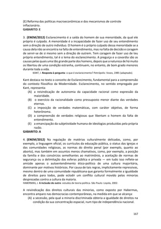167
(E) Reforma das políticas macroeconômicas e dos mecanismos de controle
inflacionário.
GABARITO: E
3. (ENEM/2012) Esclarecimento é a saída do homem de sua menoridade, da qual ele
próprio é culpado. A menoridade é a incapacidade de fazer uso de seu entendimento
sem a direção de outro indivíduo. O homem é o próprio culpado dessa menoridade se a
causa dela não se encontra na falta de entendimento, mas na falta de decisão e coragem
de servir-se de si mesmo sem a direção de outrem. Tem coragem de fazer uso de teu
próprio entendimento, tal é o lema do esclarecimento. A preguiça e a covardia são as
causas pelas quais uma tão grande parte dos homens, depois que a natureza de há muito
os libertou de uma condição estranha, continuem, no entanto, de bom grado menores
durante toda a vida.
KANT, I. Resposta à pergunta: o que é esclarecimento? Petrópolis: Vozes, 1985 (adaptado).
Kant destaca no texto o conceito de Esclarecimento, fundamental para a compreensão
do contexto filosófico da Modernidade. Esclarecimento, no sentido empregado por
Kant, representa:
(A) a reivindicação de autonomia da capacidade racional como expressão da
maioridade.
(B) o exercício da racionalidade como pressuposto menor diante das verdades
eternas.
(C) a imposição de verdades matemáticas, com caráter objetivo, de forma
heterônoma.
(D) a compreensão de verdades religiosas que libertam o homem da falta de
entendimento.
(E) a emancipação da subjetividade humana de ideologias produzidas pela própria
razão.
GABARITO: A
4. (ENEM/2012) Na regulação de matérias culturalmente delicadas, como, por
exemplo, a linguagem oficial, os currículos da educação pública, o status das Igrejas e
das comunidades religiosas, as normas do direito penal (por exemplo, quanto ao
aborto), mas também em assuntos menos chamativos, como, por exemplo, a posição
da família e dos consórcios semelhantes ao matrimônio, a aceitação de normas de
segurança ou a delimitação das esferas pública e privada — em tudo isso reflete-se
amiúde apenas o autoentendimento ético-político de uma cultura majoritária,
dominante por motivos históricos. Por causa de tais regras, implicitamente repressivas,
mesmo dentro de uma comunidade republicana que garanta formalmente a igualdade
de direitos para todos, pode eclodir um conflito cultural movido pelas minorias
desprezadas contra a cultura da maioria.
HABERMAS, J. A inclusão do outro: estudos de teoria política. São Paulo: Loyola, 2002.
A reivindicação dos direitos culturais das minorias, como exposto por Habermas,
encontra amparo nas democracias contemporâneas, na medida em que se alcança:
(A) a secessão, pela qual a minoria discriminada obteria a igualdade de direitos na
condição da sua concentração espacial, num tipo de independência nacional.
 