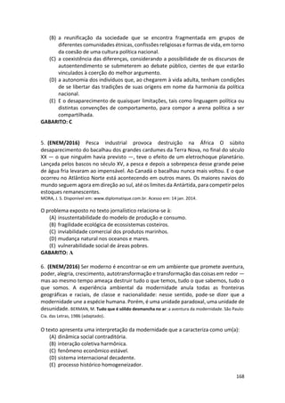 168
(B) a reunificação da sociedade que se encontra fragmentada em grupos de
diferentes comunidades étnicas, confissões religiosas e formas de vida, em torno
da coesão de uma cultura política nacional.
(C) a coexistência das diferenças, considerando a possibilidade de os discursos de
autoentendimento se submeterem ao debate público, cientes de que estarão
vinculados à coerção do melhor argumento.
(D) a autonomia dos indivíduos que, ao chegarem à vida adulta, tenham condições
de se libertar das tradições de suas origens em nome da harmonia da política
nacional.
(E) E o desaparecimento de quaisquer limitações, tais como linguagem política ou
distintas convenções de comportamento, para compor a arena política a ser
compartilhada.
GABARITO: C
5. (ENEM/2016) Pesca industrial provoca destruição na África O súbito
desaparecimento do bacalhau dos grandes cardumes da Terra Nova, no final do século
XX — o que ninguém havia previsto —, teve o efeito de um eletrochoque planetário.
Lançada pelos bascos no século XV, a pesca e depois a sobrepesca desse grande peixe
de água fria levaram ao impensável. Ao Canadá o bacalhau nunca mais voltou. E o que
ocorreu no Atlântico Norte está acontecendo em outros mares. Os maiores navios do
mundo seguem agora em direção ao sul, até os limites da Antártida, para competir pelos
estoques remanescentes.
MORA, J. S. Disponível em: www.diplomatique.com.br. Acesso em: 14 jan. 2014.
O problema exposto no texto jornalístico relaciona-se à:
(A) insustentabilidade do modelo de produção e consumo.
(B) fragilidade ecológica de ecossistemas costeiros.
(C) inviabilidade comercial dos produtos marinhos.
(D) mudança natural nos oceanos e mares.
(E) vulnerabilidade social de áreas pobres.
GABARITO: A
6. (ENEM/2016) Ser moderno é encontrar-se em um ambiente que promete aventura,
poder, alegria, crescimento, autotransformação e transformação das coisas em redor —
mas ao mesmo tempo ameaça destruir tudo o que temos, tudo o que sabemos, tudo o
que somos. A experiência ambiental da modernidade anula todas as fronteiras
geográficas e raciais, de classe e nacionalidade: nesse sentido, pode-se dizer que a
modernidade une a espécie humana. Porém, é uma unidade paradoxal, uma unidade de
desunidade. BERMAN, M. Tudo que é sólido desmancha no ar: a aventura da modernidade. São Paulo:
Cia. das Letras, 1986 (adaptado).
O texto apresenta uma interpretação da modernidade que a caracteriza como um(a):
(A) dinâmica social contraditória.
(B) interação coletiva harmônica.
(C) fenômeno econômico estável.
(D) sistema internacional decadente.
(E) processo histórico homogeneizador.
 