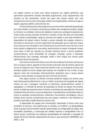 17
nas regiões centrais ou áreas mais nobres enquanto nas regiões periféricas, que
apresentam geralmente elevada densidade populacional, esses equipamentos são
escassos ou até inexistentes, muitas das quais não contam sequer com uma
infraestrutura mínima como iluminação, asfalto, iluminação pública, sistemas de água e
esgoto, segurança pública, áreas de lazer etc.
O intenso processo de urbanização levou ao crescimento acelerado da população
de muitas cidades, no entanto, muitas dessas cidades não conseguiram acolher, abrigar
ou fornecer as condições mínimas de cidadania a todo esse contingente populacional,
sendo muitas pessoas excluídas do direito à moradia. O que não deve ser confundido
com o direito à propriedade, noção ou conceito esse ligado a uma visão imobiliária e
especulativa do espaço urbano, levando a preços elevados dos espaços urbanos e
tornando-os inacessíveis a parcela significativa da população que ou opta por ocupar
áreas cada vez mais afastadas e sem infraestrutura ou até mesmo áreas de risco, como
áreas sujeitas a alagamentos, enxurradas, deslizamentos ou sequer conseguem ocupar
essas áreas. A falta de moradia ou moradias distantes levam a outros problemas
socioeconômicos, como dificuldade de conseguir emprego, acesso à educação,
deslocamentos para emprego, educação, saúde e lazer longos que tomam parte
significativa do dia das pessoas.
Esse intenso crescimento levou a uma série de mudanças funcionais e estruturais
do e no espaço urbano, segundo as horas do dia ou da noite, dias da semana, épocas do
ano ou ao longo dos anos. Áreas comerciais durante o dia, ou ao longo da semana, por
exemplo, podem se tornar abrigos para pessoas em situação de rua à noite, só que
algumas vezes são construídos intencionalmente obstáculos para o acesso dessas
pessoas a esses espaços; ou espaços de lazer nos finais de semana.
Para alguns autores, os direitos humanos perderam espaço nos últimos anos
tanto ética quanto politicamente e isso se reflete no processo de ocupação do espaço
urbano em que a paisagem manifesta as diferenças socioeconômicas quanto à
segregação e a exclusão de parcela da população ao direito ao espaço. No entanto,
pensar a cidade que queremos deve se basear na tentativa de superação dos interesses
individuais e/ou de acesso a recursos disponíveis. A questão deve ser pensada tendo em
mente as questões socioeconômicas, ambientais, humanísticas, tecnológicos, ética e
estética (entre outras), considerando que esse espaço é coletivo e não individual ou
privado e que todas e todos devem ter acesso a ele.
A organização do espaço está intimamente relacionada à forma como uma
sociedade se estrutura. Isso significa que as divisões, os conflitos e as desigualdades
entre os grupos sociais também estarão representados na configuração do espaço. Nas
sociedades capitalistas, a construção das cidades expressa a desigualdade entre as
classes sociais, conferindo aos indivíduos possibilidades de habitação e ocupação do
espaço de formas distintas, dependendo da classe à qual pertencem (ROMEIRO, ano,
2020. p. 81).
 