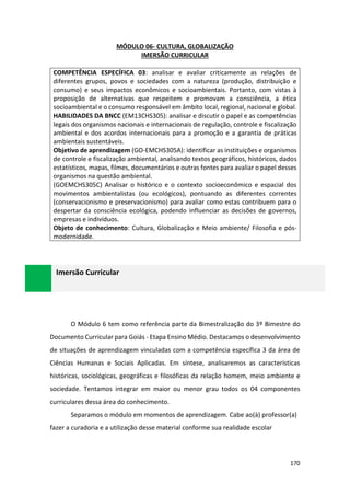 170
MÓDULO 06- CULTURA, GLOBALIZAÇÃO
IMERSÃO CURRICULAR
COMPETÊNCIA ESPECÍFICA 03: analisar e avaliar criticamente as relações de
diferentes grupos, povos e sociedades com a natureza (produção, distribuição e
consumo) e seus impactos econômicos e socioambientais. Portanto, com vistas à
proposição de alternativas que respeitem e promovam a consciência, a ética
socioambiental e o consumo responsável em âmbito local, regional, nacional e global.
HABILIDADES DA BNCC (EM13CHS305): analisar e discutir o papel e as competências
legais dos organismos nacionais e internacionais de regulação, controle e fiscalização
ambiental e dos acordos internacionais para a promoção e a garantia de práticas
ambientais sustentáveis.
Objetivo de aprendizagem (GO-EMCHS305A): identificar as instituições e organismos
de controle e fiscalização ambiental, analisando textos geográficos, históricos, dados
estatísticos, mapas, filmes, documentários e outras fontes para avaliar o papel desses
organismos na questão ambiental.
(GOEMCHS305C) Analisar o histórico e o contexto socioeconômico e espacial dos
movimentos ambientalistas (ou ecológicos), pontuando as diferentes correntes
(conservacionismo e preservacionismo) para avaliar como estas contribuem para o
despertar da consciência ecológica, podendo influenciar as decisões de governos,
empresas e indivíduos.
Objeto de conhecimento: Cultura, Globalização e Meio ambiente/ Filosofia e pós-
modernidade.
O Módulo 6 tem como referência parte da Bimestralização do 3º Bimestre do
Documento Curricular para Goiás - Etapa Ensino Médio. Destacamos o desenvolvimento
de situações de aprendizagem vinculadas com a competência específica 3 da área de
Ciências Humanas e Sociais Aplicadas. Em síntese, analisaremos as características
históricas, sociológicas, geográficas e filosóficas da relação homem, meio ambiente e
sociedade. Tentamos integrar em maior ou menor grau todos os 04 componentes
curriculares dessa área do conhecimento.
Separamos o módulo em momentos de aprendizagem. Cabe ao(à) professor(a)
fazer a curadoria e a utilização desse material conforme sua realidade escolar
Imersão Curricular
 