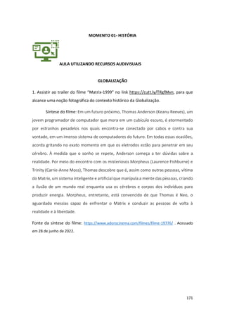171
MOMENTO 01- HISTÓRIA
AULA UTILIZANDO RECURSOS AUDIVISUAIS
GLOBALIZAÇÃO
1. Assistir ao trailer do filme “Matrix-1999” no link https://cutt.ly/TRgfMvn, para que
alcance uma noção fotográfica do contexto histórico da Globalização.
Síntese do filme: Em um futuro próximo, Thomas Anderson (Keanu Reeves), um
jovem programador de computador que mora em um cubículo escuro, é atormentado
por estranhos pesadelos nos quais encontra-se conectado por cabos e contra sua
vontade, em um imenso sistema de computadores do futuro. Em todas essas ocasiões,
acorda gritando no exato momento em que os eletrodos estão para penetrar em seu
cérebro. À medida que o sonho se repete, Anderson começa a ter dúvidas sobre a
realidade. Por meio do encontro com os misteriosos Morpheus (Laurence Fishburne) e
Trinity (Carrie-Anne Moss), Thomas descobre que é, assim como outras pessoas, vítima
do Matrix, um sistema inteligente e artificial que manipula a mente das pessoas, criando
a ilusão de um mundo real enquanto usa os cérebros e corpos dos indivíduos para
produzir energia. Morpheus, entretanto, está convencido de que Thomas é Neo, o
aguardado messias capaz de enfrentar o Matrix e conduzir as pessoas de volta à
realidade e à liberdade.
Fonte da síntese do filme: https://www.adorocinema.com/filmes/filme-19776/ . Acessado
em 28 de junho de 2022.
 