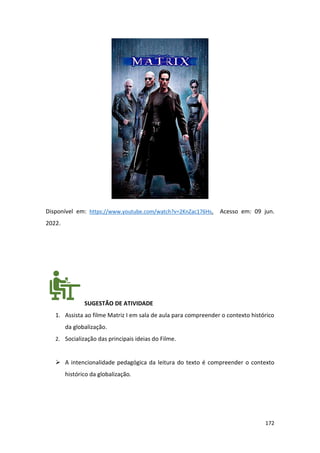 172
Disponível em: https://www.youtube.com/watch?v=2KnZac176Hs. Acesso em: 09 jun.
2022.
SUGESTÃO DE ATIVIDADE
1. Assista ao filme Matriz I em sala de aula para compreender o contexto histórico
da globalização.
2. Socialização das principais ideias do Filme.
➢ A intencionalidade pedagógica da leitura do texto é compreender o contexto
histórico da globalização.
 