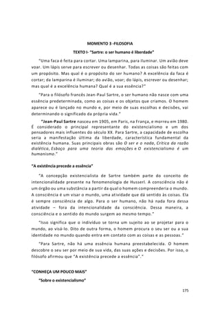175
MOMENTO 3 -FILOSOFIA
TEXTO I- “Sartre: o ser humano é liberdade”
“Uma faca é feita para cortar. Uma lamparina, para iluminar. Um avião deve
voar. Um lápis serve para escrever ou desenhar. Todas as coisas são feitas com
um propósito. Mas qual é o propósito do ser humano? A excelência da faca é
cortar; da lamparina é iluminar; do avião, voar; do lápis, escrever ou desenhar;
mas qual é a excelência humana? Qual é a sua essência?”
“Para o filósofo francês Jean-Paul Sartre, o ser humano não nasce com uma
essência predeterminada, como as coisas e os objetos que criamos. O homem
aparece ou é lançado no mundo e, por meio de suas escolhas e decisões, vai
determinando o significado da própria vida.”
“Jean-Paul Sartre nasceu em 1905, em Paris, na França, e morreu em 1980.
É considerado o principal representante do existencialismo e um dos
pensadores mais influentes do século XX. Para Sartre, a capacidade de escolha
seria a manifestação última da liberdade, característica fundamental da
existência humana. Suas principais obras são O ser e o nada, Crítica da razão
dialética, Esboço para uma teoria das emoções e O existencialismo é um
humanismo.”
“A existência precede a essência”
“A concepção existencialista de Sartre também parte do conceito de
intencionalidade presente na fenomenologia de Husserl. A consciência não é
um órgão ou uma substância a partir da qual o homem compreenderia o mundo.
A consciência é um visar o mundo, uma atividade que dá sentido às coisas. Ela
é sempre consciência de algo. Para o ser humano, não há nada fora dessa
atividade – fora da intencionalidade da consciência. Dessa maneira, a
consciência e o sentido do mundo surgem ao mesmo tempo.”
“Isso significa que o indivíduo se torna um sujeito ao se projetar para o
mundo, ao visá-lo. Dito de outra forma, o homem procura o seu ser ou a sua
identidade no mundo quando entra em contato com as coisas e as pessoas.”
“Para Sartre, não há uma essência humana preestabelecida. O homem
descobre o seu ser por meio de sua vida, das suas ações e decisões. Por isso, o
filósofo afirmou que “A existência precede a essência”.”
“CONHEÇA UM POUCO MAIS”
“Sobre o existencialismo”
 