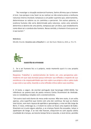 177
“Ao investigar a situação existencial humana, Sartre afirmou que o homem
é livre. Isso porque o seu fazer-se ou realizar-se não estaria preso a nenhuma
natureza interna imutável, tampouco a um poder supremo que, externamente,
determinasse os valores ou os caminhos a percorrer. Em outras palavras, a
essência humana não seria determinada pela natureza, como uma semente
determina o destino de uma planta, tampouco por um Deus, que estabeleceria
como deve ser a conduta dos homens. Nesse sentido, o homem é livre para ser
o que quiser.”
Referência
MELANI, Ricardo. Encontro com a Filosofia 9. 1. ed. São Paulo: Moderna, 2014, p. 74 e 75.
SUGESTÃO DE ATIVIDADE
1. Se o ser humano faz a si próprio, neste momento qual é o seu projeto
existencial?
Resposta: Trabalhar o existencialismo de Sartre em uma perspectiva pós-
moderna em que o(a) aluno(a) possa estimular sua reflexão a respeito de sua
existência e da responsabilidade que tem sobre sua própria vida e sobre tudo
o que está a sua volta, levando a uma reflexão crítica sobre suas escolhas.
2. O texto, a seguir, do escritor português José Saramago (1922-2010), faz
referência ao poema José, do poeta mineiro Carlos Drummond de Andrade.
Leia-o e estabeleça relações com o existencialismo.
“Um outro José está diante da mesa onde escrevo. Não tem rosto, é um vulto
apenas, uma superfície que treme com uma dor contínua. Sei que se chama
José Júnior, sem mais riqueza de apelidos e genealogias, e vive em São Jorge da
Beira. É novo, embriaga-se, e tratam-no como se fosse uma espécie de bobo.
Divertem-se à custa alguns adultos, e as crianças fazem-lhe assuadas, talvez o
apedrejem de longe. E se isto não fizeram, empurram-no com aquela súbita
crueldade de crianças, ao mesmo tempo feroz e covarde, e José Júnior, perdido
 