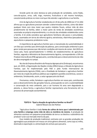 179
Grande parte do setor destaca-se pela produção de variedades, como feijão,
cana-de-açúcar, arroz, café, trigo, mamona, fruticultura e até mesmo hortaliças,
caracterizando práticas no meio rural que irão atender a agricultores e sua família.
A lei da Agricultura Familiar estabelecida em 24 de julho de 2006 (Lei nº 11.326)
afirma que os agricultores precisam atender a determinados critérios, como não deter
qualquer título com área maior que quatro módulos fiscais, utilizar mão de obra
predominante da família, obter a maior parte da renda de atividades econômicas
associadas ao próprio empreendimento, e o vínculo das atividades estabelecidas como
a família. A lei ainda considera que agricultores familiares são povos e comunidades
locais, assentados em terras de reforma agrária, extrativistas, ribeirinhos (pescadores),
aquicultores e pequenos produtores rurais.
A importância da agricultura familiar para a manutenção da sustentabilidade é
um fato que contribui para diminuição da pobreza, para conservação ambiental e para
gerar renda para pessoas que não teriam condições até mesmo de comer. Até 2019 em
nosso país, havia aproximadamente 5 milhões de estabelecimentos de agricultura
familiar, segundo o Ministério de Desenvolvimento Agrário, correspondendo a 33% do
Produto Interno Bruto (PIB) agropecuário, contribuindo para o desenvolvimento da mão
de obra empregada no campo.
No site da Empresa Brasileira de Pesquisa Agropecuária (Embrapa), encontramos
que, em 2019, a Organização das Nações Unidas (ONU) lançou a Década da Agricultura
Familiar, que foi implementada pela FAO e pelo Fundo Internacional de
Desenvolvimento Agrícola (FIDA), com a finalidade de fortalecer a agricultura familiar
por meio da criação de políticas públicas que englobem questões econômicas, sociais e
ambientais, fortalecendo, assim, o setor agropecuário do Brasil.
Precisamos, então, fortalecer a agricultura familiar em nosso país, contribuindo
para o desenvolvimento das gerações futuras, preocupando-se com a sustentabilidade
e conservação do meio ambiente, pois o ser humano há anos vem degradando o
planeta, e, dessa forma, a agricultura familiar representaria uma ferramenta útil no
processo de preservação socioambiental.
TEXTO II- “Qual a situação da agricultura familiar no Brasil?”
Gabriel Mazaro do site Politize
“Agricultura familiar é toda forma de cultivo de terra que é administrada por
uma família e emprega como mão de obra os membros da mesma. A produção de
alimentos acontece em pequenas propriedades de terra e se destina a subsistência do
produtor rural e ao mercado interno do país.
Esse modelo de produção tradicional, contrasta com as grandes produções do
agronegócio que produzem em massa um único gênero alimentar, como soja ou milho,
destinado à exportação e a alimentação de animais para pecuária.
 
