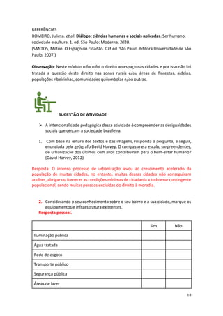 18
REFERÊNCIAS
ROMEIRO, Julieta. et al. Diálogo: ciências humanas e sociais aplicadas. Ser humano,
sociedade e cultura. 1. ed. São Paulo: Moderna, 2020.
(SANTOS, Milton. O Espaço do cidadão. 07ª ed. São Paulo. Editora Universidade de São
Paulo, 2007.)
Observação: Neste módulo o foco foi o direito ao espaço nas cidades e por isso não foi
tratada a questão deste direito nas zonas rurais e/ou áreas de florestas, aldeias,
populações ribeirinhas, comunidades quilombolas e/ou outras.
SUGESTÃO DE ATIVIDADE
➢ A intencionalidade pedagógica dessa atividade é compreender as desigualdades
sociais que cercam a sociedade brasileira.
1. Com base na leitura dos textos e das imagens, responda à pergunta, a seguir,
enunciada pelo geógrafo David Harvey. O compasso e a escala, surpreendentes,
de urbanização dos últimos cem anos contribuíram para o bem-estar humano?
(David Harvey, 2012)
Resposta: O intenso processo de urbanização levou ao crescimento acelerado da
população de muitas cidades, no entanto, muitas dessas cidades não conseguiram
acolher, abrigar ou fornecer as condições mínimas de cidadania a todo esse contingente
populacional, sendo muitas pessoas excluídas do direito à moradia.
2. Considerando o seu conhecimento sobre o seu bairro e a sua cidade, marque os
equipamentos e infraestrutura existentes.
Resposta pessoal.
Sim Não
Iluminação pública
Água tratada
Rede de esgoto
Transporte público
Segurança pública
Áreas de lazer
 