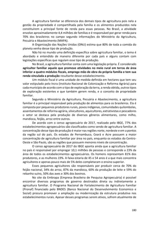 180
A agricultura familiar se diferencia dos demais tipos de agricultura pois nela a
gestão da propriedade é compartilhada pela família e os alimentos produzidos nela
constituírem a principal fonte de renda para essas pessoas. No Brasil, a atividade
envolve aproximadamente 4,4 milhões de famílias e é responsável por gerar renda para
70% dos brasileiros no campo segundo informações do Ministério da Agricultura,
Pecuária e Abastecimento (MAPA).
A Organização das Nações Unidas (ONU) estima que 80% de toda a comida do
planeta venha desse tipo de produção.
Não há no mundo uma definição específica sobre agricultura familiar, o tema é
abordado e entendido de maneira diferente por cada país e alguns contam com
legislações específicas que regulam esse tipo de produção.
No Brasil, a agricultura familiar conta com uma legislação própria. É considerado
agricultor familiar aquele que promove atividades no meio rural em terras de área
inferior a quatro módulos fiscais, emprega mão de obra da própria família e tem sua
renda vinculada a produção resultante desse estabelecimento.
Um módulo fiscal é uma unidade de medida definida em hectares que tem seu
valor estipulado pelo Incra (Instituto Nacional de Colonização e Reforma Agrária) para
cada município de acordo com o tipo de exploração da terra, a renda obtida, outros tipos
de exploração existentes e que também gerem renda, e o conceito de propriedade
familiar.
Segundo o Ministério da Agricultura, Pecuária e Abastecimento, a agricultura
familiar é a principal responsável pela produção de alimentos para os brasileiros. Ela é
composta por pequenos produtores rurais, povos indígenas, comunidades quilombolas,
assentamentos de reforma agrária, silvicultores, aquicultores, extrativistas e pescadores
o setor se destaca pela produção de diversos gêneros alimentares, como milho,
mandioca, feijão, arroz entre outros.
De acordo com o censo agropecuário de 2017, realizado pelo IBGE, 77% dos
estabelecimentos agropecuários são classificados como sendo de agricultura familiar. A
concentração desse tipo de produção é maior nas regiões norte, nordeste e em a pontos
da região sul do país. Os estados de Pernambuco, Ceará e Acre possuem a maior
concentração de agricultura familiar por área no país, enquanto os estados do Centro-
Oeste e São Paulo, são as regiões que possuem menores níveis de concentração.
O censo agropecuário de 2017 do IBGE aponta ainda que a agricultura familiar
no país é responsável por empregar 10,1 milhões de pessoas e corresponde a 23% da
área de todos os estabelecimentos agropecuários. Os homens representam 81% dos
produtores, e as mulheres 19%. A faixa estaria de 45 e 54 anos é a que mais concentra
agricultores e apenas pouco mais de 5% deles completaram o ensino superior.
Esses pequenos agricultores são responsáveis por produzir cerca de 70% do
feijão nacional, 34% do arroz, 87% da mandioca, 60% da produção de leite e 59% do
rebanho suíno, 50% das aves e 30% dos bovinos.
No site da Embrapa (Empresa Brasileira de Pesquisa Agropecuária) é possível
encontrar diversos programas de governo destinados direta ou indiretamente a
agricultura familiar. O Programa Nacional de Fortalecimento de Agricultura Familiar
(Pronaf) financiado pelo BNDES (Banco Nacional do Desenvolvimento Economico e
Social) procura promover a ampliação ou modernização da estrutura produtiva nos
estabelecimentos rurais. Apesar desses programas serem ativos, sofrem atualmente de
 