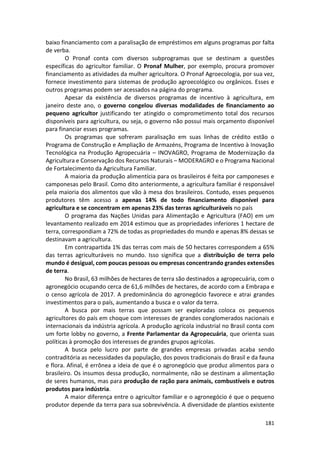 181
baixo financiamento com a paralisação de empréstimos em alguns programas por falta
de verba.
O Pronaf conta com diversos subprogramas que se destinam a questões
específicas do agricultor familiar. O Pronaf Mulher, por exemplo, procura promover
financiamento as atividades da mulher agricultora. O Pronaf Agroecologia, por sua vez,
fornece investimento para sistemas de produção agroecológico ou orgânicos. Esses e
outros programas podem ser acessados na página do programa.
Apesar da existência de diversos programas de incentivo à agricultura, em
janeiro deste ano, o governo congelou diversas modalidades de financiamento ao
pequeno agricultor justificando ter atingido o comprometimento total dos recursos
disponíveis para agricultura, ou seja, o governo não possui mais orçamento disponível
para financiar esses programas.
Os programas que sofreram paralisação em suas linhas de crédito estão o
Programa de Construção e Ampliação de Armazéns, Programa de Incentivo à Inovação
Tecnológica na Produção Agropecuária – INOVAGRO, Programa de Modernização da
Agricultura e Conservação dos Recursos Naturais – MODERAGRO e o Programa Nacional
de Fortalecimento da Agricultura Familiar.
A maioria da produção alimentícia para os brasileiros é feita por camponeses e
camponesas pelo Brasil. Como dito anteriormente, a agricultura familiar é responsável
pela maioria dos alimentos que vão à mesa dos brasileiros. Contudo, esses pequenos
produtores têm acesso a apenas 14% de todo financiamento disponível para
agricultura e se concentram em apenas 23% das terras agriculturáveis no país
O programa das Nações Unidas para Alimentação e Agricultura (FAO) em um
levantamento realizado em 2014 estimou que as propriedades inferiores 1 hectare de
terra, correspondiam a 72% de todas as propriedades do mundo e apenas 8% dessas se
destinavam a agricultura.
Em contrapartida 1% das terras com mais de 50 hectares correspondem a 65%
das terras agriculturáveis no mundo. Isso significa que a distribuição de terra pelo
mundo é desigual, com poucas pessoas ou empresas concentrando grandes extensões
de terra.
No Brasil, 63 milhões de hectares de terra são destinados a agropecuária, com o
agronegócio ocupando cerca de 61,6 milhões de hectares, de acordo com a Embrapa e
o censo agrícola de 2017. A predominância do agronegócio favorece e atrai grandes
investimentos para o país, aumentando a busca e o valor da terra.
A busca por mais terras que possam ser exploradas coloca os pequenos
agricultores do país em choque com interesses de grandes conglomerados nacionais e
internacionais da indústria agrícola. A produção agrícola industrial no Brasil conta com
um forte lobby no governo, a Frente Parlamentar da Agropecuária, que orienta suas
políticas à promoção dos interesses de grandes grupos agrícolas.
A busca pelo lucro por parte de grandes empresas privadas acaba sendo
contraditória as necessidades da população, dos povos tradicionais do Brasil e da fauna
e flora. Afinal, é errônea a ideia de que é o agronegócio que produz alimentos para o
brasileiro. Os insumos dessa produção, normalmente, não se destinam a alimentação
de seres humanos, mas para produção de ração para animais, combustíveis e outros
produtos para indústria.
A maior diferença entre o agricultor familiar e o agronegócio é que o pequeno
produtor depende da terra para sua sobrevivência. A diversidade de plantios existente
 