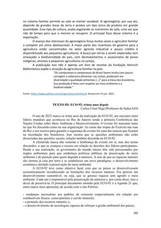 182
no sistema familiar permite ao solo se manter saudável. O agronegócio, por sua vez,
depende de grandes áreas de terra e produz um tipo único de produto em grande
quantidade. Esse tipo de cultura, acaba esgotando os nutrientes do solo, uma vez que
não dá tempo para que o mesmo se recupere. O principal foco desse sistema é a
exportação.
O avanço dos interesses do agronegócio força muitas vezes o agricultor familiar
a competir em clima desfavorável. A maior parte dos incentivos do governo para a
agricultura estão concentrados no setor agrícola industrial e pouco crédito é
disponibilizado aos pequenos agricultores. A busca por terras a serem explorados tem
ameaçado a biodiversidade do país, com desmatamentos e assassinatos de povos
indígenas, ativistas e pequenos agricultores no campo.
A publicação Isso não é apenas um livro de receitas da fundação Heinrich
Bölllsintetiza expõe a situação da agricultura familiar no país.
“Os camponeses e camponesas do Brasil fazem muito com pouco:
carregam a soberania alimentar nas costas, produzem em
diversidade e qualidade alimentos […]” para a mesa dos brasileiros.
Sua produção é feita com respeito ao meio ambiente e a
biodiversidade.”
Fonte: https://www.politize.com.br/agricultura-familiar/#. Acesso em 15 jun. 2022.
TEXTO III- ECO-92: trinta anos depois
Carlos César Higa (Professor da Seduc/GO)
O ano de 2022 marca os trinta anos da realização da ECO-92, um encontro entre
líderes mundiais que aconteceu no Rio de Janeiro sendo a primeira Conferência das
Nações Unidas sobre Meio Ambiente e Desenvolvimento. O evento foi marcante tanto
no que foi discutido como na sua organização. As cenas das tropas do Exército nas ruas
do Rio e nos morros para garantir a segurança do evento foi uma das marcas que ficaram
na recordação dos brasileiros. Isso mostra que as questões ambientais não estão
dissociadas das questões sociais, relação também discutida na ECO-92.
A efeméride marca não somente a lembrança do evento em si, mas dos temas
discutidos, o que se avançou e recuou em relação às decisões dos líderes participantes.
Desde a sua realização, os governantes do mundo inteiro têm sido pressionados por
órgãos ambientais para que estabeleça políticas públicas de preservação do meio
ambiente e de punição para quem degrada a natureza. A tese de que as riquezas naturais
são eternas já caiu por terra e se estabeleceu um novo paradigma: o desenvolvimento
econômico atrelado à preservação do meio ambiente.
A ECO-92 teve como objetivo fazer com que os países se desenvolvessem
economicamente reconhecendo as limitações dos recursos naturais. Era preciso um
desenvolvimento sustentável, ou seja, que se gerasse riqueza sem agredir o meio
ambiente. Cada um é responsável pela preservação da natureza e, por conta disso, tem o
dever de preservá-la. O principal documento emitido pela ECO-92 é a Agenda 21 que,
entre outros itens apresenta, de acordo com o site Politize:
- mudanças necessárias aos padrões de consumo (especialmente em relação aos
combustíveis fósseis como petróleo e carvão mineral);
- a proteção dos recursos naturais; e,
- o desenvolvimento de tecnologias capazes de reforçar a gestão ambiental dos países;
 