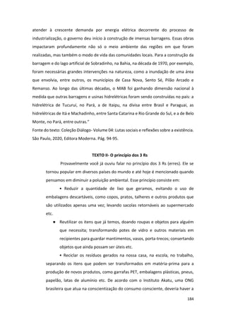 184
atender à crescente demanda por energia elétrica decorrente do processo de
industrialização, o governo deu início à construção de imensas barragens. Essas obras
impactaram profundamente não só o meio ambiente das regiões em que foram
realizadas, mas também o modo de vida das comunidades locais. Para a construção da
barragem e do lago artificial de Sobradinho, na Bahia, na década de 1970, por exemplo,
foram necessárias grandes intervenções na natureza, como a inundação de uma área
que envolvia, entre outros, os municípios de Casa Nova, Sento Sé, Pilão Arcado e
Remanso. Ao longo das últimas décadas, o MAB foi ganhando dimensão nacional à
medida que outras barragens e usinas hidrelétricas foram sendo construídas no país: a
hidrelétrica de Tucuruí, no Pará, a de Itaipu, na divisa entre Brasil e Paraguai, as
hidrelétricas de Itá e Machadinho, entre Santa Catarina e Rio Grande do Sul, e a de Belo
Monte, no Pará, entre outras.”
Fonte do texto: Coleção Diálogo- Volume 04: Lutas sociais e reflexões sobre a existência.
São Paulo, 2020, Editora Moderna. Pág. 94-95.
TEXTO II- O princípio dos 3 Rs
Provavelmente você já ouviu falar no princípio dos 3 Rs (erres). Ele se
tornou popular em diversos países do mundo e até hoje é mencionado quando
pensamos em diminuir a poluição ambiental. Esse princípio consiste em:
• Reduzir a quantidade de lixo que geramos, evitando o uso de
embalagens descartáveis, como copos, pratos, talheres e outros produtos que
são utilizados apenas uma vez; levando sacolas retornáveis ao supermercado
etc.
● Reutilizar os itens que já temos, doando roupas e objetos para alguém
que necessita; transformando potes de vidro e outros materiais em
recipientes para guardar mantimentos, vasos, porta-trecos; consertando
objetos que ainda possam ser úteis etc.
• Reciclar os resíduos gerados na nossa casa, na escola, no trabalho,
separando os itens que podem ser transformados em matéria-prima para a
produção de novos produtos, como garrafas PET, embalagens plásticas, pneus,
papelão, latas de alumínio etc. De acordo com o Instituto Akatu, uma ONG
brasileira que atua na conscientização do consumo consciente, deveria haver a
 