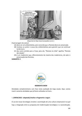 186
O personagem do cartum
(A) deve ser um ambientalista, pois concorda que a floresta deve ser preservada.
(B) resolveu se juntar à causa dos ambientalistas para garantir que vai continuar
tendo lucro.
(C) deu outro sentido para a frase; para ele, “floresta no chão” significa “floresta
derrubada”.
(D) é um madeireiro que, diferentemente da maioria dos madeireiros, dá valor à
preservação das florestas.
GABARITO: C
MOMENTO ENEM
Atividades complementares com foco nesta avaliação de larga escala. Aqui, vamos
inserir somente atividades que já foram utilizadas no Enem.
1. (ENEM/2021- adaptada) Analise o fragmento a seguir.
O uso de novas tecnologias envolve a assimilação de uma cultura empresarial na qual
haja a integração entre as propostas de modernização tecnológica e a racionalização.
 