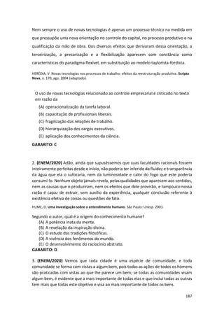 187
Nem sempre o uso de novas tecnologias é apenas um processo técnico na medida em
que pressupõe uma nova orientação no controle do capital, no processo produtivo e na
qualificação da mão de obra. Dos diversos efeitos que derivaram dessa orientação, a
terceirização, a precarização e a flexibilização aparecem com constância como
características do paradigma flexível, em substituição ao modelo taylorista-fordista.
HERÉDIA, V. Novas tecnologias nos processos de trabalho: efeitos da reestruturação produtiva. Scripta
Nova, n. 170, ago. 2004 (adaptado).
O uso de novas tecnologias relacionado ao controle empresarial é criticado no texto
em razão da
(A) operacionalização da tarefa laboral.
(B) capacitação de profissionais liberais.
(C) fragilização das relações de trabalho.
(D) hierarquização dos cargos executivos.
(E) aplicação dos conhecimentos da ciência.
GABARITO: C
2. (ENEM/2020) Adão, ainda que supuséssemos que suas faculdades racionais fossem
inteiramente perfeitas desde o início, não poderia ter inferido da fluidez e transparência
da água que ela o sufocaria, nem da luminosidade e calor do fogo que este poderia
consumi-lo. Nenhum objeto jamais revela, pelas qualidades que aparecem aos sentidos,
nem as causas que o produziram, nem os efeitos que dele provirão, e tampouco nossa
razão é capaz de extrair, sem auxílio da experiência, qualquer conclusão referente à
existência efetiva de coisas ou questões de fato.
HUME, D. Uma investigação sobre o entendimento humano. São Paulo: Unesp. 2003.
Segundo o autor, qual é a origem do conhecimento humano?
(A) A potência inata da mente.
(B) A revelação da inspiração divina.
(C) O estudo das tradições filosóficas.
(D) A vivência dos fenômenos do mundo.
(E) O desenvolvimento do raciocínio abstrato.
GABARITO: D
3. (ENEM/2020) Vemos que toda cidade é uma espécie de comunidade, e toda
comunidade se forma com vistas a algum bem, pois todas as ações de todos os homens
são praticadas com vistas ao que lhe parece um bem; se todas as comunidades visam
algum bem, é evidente que a mais importante de todas elas e que inclui todas as outras
tem mais que todas este objetivo e visa ao mais importante de todos os bens.
 