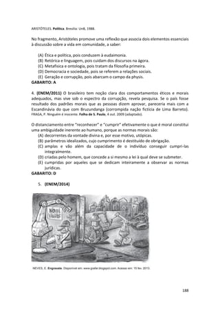 188
ARISTÓTELES. Política. Bresilia: UnB, 1988.
No fragmento, Aristóteles promove uma reflexão que associa dois elementos essenciais
à discussão sobre a vida em comunidade, a saber:
(A) Ética e política, pois conduzem à eudaimonia.
(B) Retórica e linguagem, pois cuidam dos discursos na ágora.
(C) Metafisica e ontologia, pois tratam da filosofia primeira.
(D) Democracia e sociedade, pois se referem a relações sociais.
(E) Geração e corrupção, pois abarcam o campo da physis.
GABARITO: A
4. (ENEM/2011) O brasileiro tem noção clara dos comportamentos éticos e morais
adequados, mas vive sob o espectro da corrupção, revela pesquisa. Se o país fosse
resultado dos padrões morais que as pessoas dizem aprovar, pareceria mais com a
Escandinávia do que com Bruzundanga (corrompida nação fictícia de Lima Barreto).
FRAGA, P. Ninguém é inocente. Folha de S. Paulo, 4 out. 2009 (adaptado).
O distanciamento entre “reconhecer” e “cumprir” efetivamente o que é moral constitui
uma ambiguidade inerente ao humano, porque as normas morais são:
(A) decorrentes da vontade divina e, por esse motivo, utópicas.
(B) parâmetros idealizados, cujo cumprimento é destituído de obrigação.
(C) amplas e vão além da capacidade de o indivíduo conseguir cumpri-las
integralmente.
(D) criadas pelo homem, que concede a si mesmo a lei à qual deve se submeter.
(E) cumpridas por aqueles que se dedicam inteiramente a observar as normas
jurídicas.
GABARITO: D
5. (ENEM/2014)
 