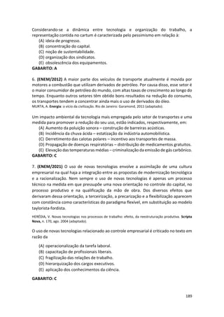 189
Considerando-se a dinâmica entre tecnologia e organização do trabalho, a
representação contida no cartum é caracterizada pelo pessimismo em relação à:
(A) ideia de progresso.
(B) concentração do capital.
(C) noção de sustentabilidade.
(D) organização dos sindicatos.
(E) obsolescência dos equipamentos.
GABARITO: A
6. (ENEM/2012) A maior parte dos veículos de transporte atualmente é movida por
motores a combustão que utilizam derivados de petróleo. Por causa disso, esse setor é
o maior consumidor de petróleo do mundo, com altas taxas de crescimento ao longo do
tempo. Enquanto outros setores têm obtido bons resultados na redução do consumo,
os transportes tendem a concentrar ainda mais o uso de derivados do óleo.
MURTA, A. Energia: o vício da civilização. Rio de Janeiro: Garamond, 2011 (adaptado).
Um impacto ambiental da tecnologia mais empregada pelo setor de transportes e uma
medida para promover a redução do seu uso, estão indicados, respectivamente, em:
(A) Aumento da poluição sonora – construção de barreiras acústicas.
(B) Incidência da chuva ácida – estatização da indústria automobilística.
(C) Derretimento das calotas polares – incentivo aos transportes de massa.
(D) Propagação de doenças respiratórias – distribuição de medicamentos gratuitos.
(E) Elevação das temperaturas médias – criminalização da emissão de gás carbônico.
GABARITO: C
7. (ENEM/2021) O uso de novas tecnologias envolve a assimilação de uma cultura
empresarial na qual haja a integração entre as propostas de modernização tecnológica
e a racionalização. Nem sempre o uso de novas tecnologias é apenas um processo
técnico na medida em que pressupõe uma nova orientação no controle do capital, no
processo produtivo e na qualificação da mão de obra. Dos diversos efeitos que
derivaram dessa orientação, a terceirização, a precarização e a flexibilização aparecem
com constância como características do paradigma flexível, em substituição ao modelo
taylorista-fordista.
HERÉDIA, V. Novas tecnologias nos processos de trabalho: efeito, da reestruturação produtiva. Scripta
Nova, n. 170, ago. 2004 (adaptado).
O uso de novas tecnologias relacionado ao controle empresarial é criticado no texto em
razão da
(A) operacionalização da tarefa laboral.
(B) capacitação de profissionais liberais.
(C) fragilização das relações de trabalho.
(D) hierarquização dos cargos executivos.
(E) aplicação dos conhecimentos da ciência.
GABARITO: C
 