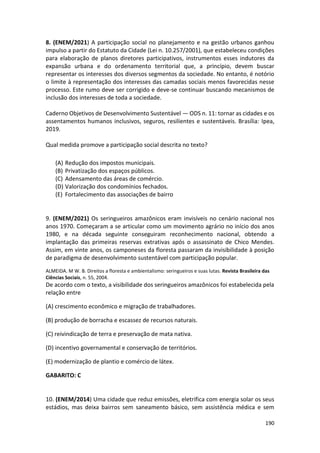 190
8. (ENEM/2021) A participação social no planejamento e na gestão urbanos ganhou
impulso a partir do Estatuto da Cidade (Lei n. 10.257/2001), que estabeleceu condições
para elaboração de planos diretores participativos, instrumentos esses indutores da
expansão urbana e do ordenamento territorial que, a princípio, devem buscar
representar os interesses dos diversos segmentos da sociedade. No entanto, é notório
o limite à representação dos interesses das camadas sociais menos favorecidas nesse
processo. Este rumo deve ser corrigido e deve-se continuar buscando mecanismos de
inclusão dos interesses de toda a sociedade.
Caderno Objetivos de Desenvolvimento Sustentável — ODS n. 11: tornar as cidades e os
assentamentos humanos inclusivos, seguros, resilientes e sustentáveis. Brasília: Ipea,
2019.
Qual medida promove a participação social descrita no texto?
(A) Redução dos impostos municipais.
(B) Privatização dos espaços públicos.
(C) Adensamento das áreas de comércio.
(D) Valorização dos condomínios fechados.
(E) Fortalecimento das associações de bairro
9. (ENEM/2021) Os seringueiros amazônicos eram invisíveis no cenário nacional nos
anos 1970. Começaram a se articular como um movimento agrário no início dos anos
1980, e na década seguinte conseguiram reconhecimento nacional, obtendo a
implantação das primeiras reservas extrativas após o assassinato de Chico Mendes.
Assim, em vinte anos, os camponeses da floresta passaram da invisibilidade à posição
de paradigma de desenvolvimento sustentável com participação popular.
ALMEIDA. M W. B. Direitos a floresta e ambientalismo: seringueiros e suas lutas. Revista Brasileira das
Ciências Sociais, n. 55, 2004.
De acordo com o texto, a visibilidade dos seringueiros amazônicos foi estabelecida pela
relação entre
(A) crescimento econômico e migração de trabalhadores.
(B) produção de borracha e escassez de recursos naturais.
(C) reivindicação de terra e preservação de mata nativa.
(D) incentivo governamental e conservação de territórios.
(E) modernização de plantio e comércio de látex.
GABARITO: C
10. (ENEM/2014) Uma cidade que reduz emissões, eletrifica com energia solar os seus
estádios, mas deixa bairros sem saneamento básico, sem assistência médica e sem
 