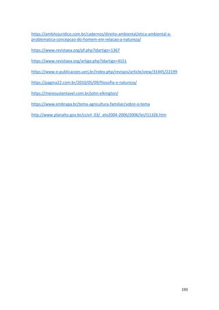 193
https://ambitojuridico.com.br/cadernos/direito-ambiental/etica-ambiental-a-
problematica-concepcao-do-homem-em-relacao-a-natureza/
https://www.revistaea.org/pf.php?idartigo=1367
https://www.revistaea.org/artigo.php?idartigo=4151
https://www.e-publicacoes.uerj.br/index.php/revispsi/article/view/31445/22199
https://pagina22.com.br/2010/05/09/filosofia-e-natureza/
https://meiosustentavel.com.br/john-elkington/
https://www.embrapa.br/tema-agricultura-familiar/sobre-o-tema
http://www.planalto.gov.br/ccivil_03/_ato2004-2006/2006/lei/l11326.htm
 