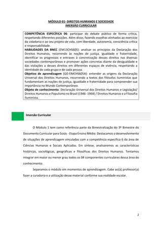 2
MÓDULO 01- DIREITOS HUMANOS E SOCIEDADE
IMERSÃO CURRICULAR
COMPETÊNCIA ESPECÍFICA 06: participar do debate público de forma crítica,
respeitando diferentes posições. Além disso, fazendo escolhas alinhadas ao exercício
da cidadania e ao seu projeto de vida, com liberdade, autonomia, consciência crítica
e responsabilidade.
HABILIDADES DA BNCC (EM13CHS605): analisar os princípios da Declaração dos
Direitos Humanos, recorrendo às noções de justiça, igualdade e fraternidade,
identificar os progressos e entraves à concretização desses direitos nas diversas
sociedades contemporâneas e promover ações concretas diante da desigualdade e
das violações a desses direitos em diferentes espaços de vivência, respeitando a
identidade de cada grupo e de cada pessoa.
Objetivo de aprendizagem (GO-EMCHS605A): entender as origens da Declaração
Universal dos Direitos Humanos, recorrendo a textos dos filósofos iluministas que
fundamentam as noções de justiça, igualdade e fraternidade para compreender sua
importância no Mundo Contemporâneo.
Objeto de conhecimento: Declaração Universal dos Direitos Humanos e Legislação/
Direitos Humanos e Populismo no Brasil (1946- 1964) / Direitos Humanos e a Filosofia
Iluminista.
Imersão Curricular
O Módulo 1 tem como referência parte da Bimestralização do 3º Bimestre do
Documento Curricular para Goiás - Etapa Ensino Médio. Destacamos o desenvolvimento
de situações de aprendizagem vinculadas com a competência específica 6 da área de
Ciências Humanas e Sociais Aplicadas. Em síntese, analisaremos as características
históricas, sociológicas, geográficas e filosóficas dos Direitos Humanos. Tentamos
integrar em maior ou menor grau todos os 04 componentes curriculares dessa área do
conhecimento.
Separamos o módulo em momentos de aprendizagem. Cabe ao(à) professor(a)
fazer a curadoria e a utilização desse material conforme sua realidade escolar.
 