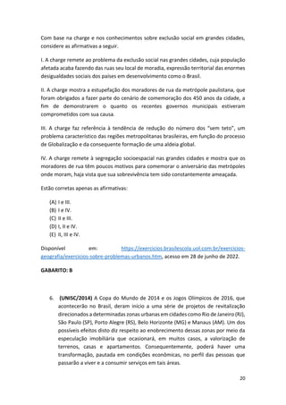 20
Com base na charge e nos conhecimentos sobre exclusão social em grandes cidades,
considere as afirmativas a seguir.
I. A charge remete ao problema da exclusão social nas grandes cidades, cuja população
afetada acaba fazendo das ruas seu local de moradia, expressão territorial das enormes
desigualdades sociais dos países em desenvolvimento como o Brasil.
II. A charge mostra a estupefação dos moradores de rua da metrópole paulistana, que
foram obrigados a fazer parte do cenário de comemoração dos 450 anos da cidade, a
fim de demonstrarem o quanto os recentes governos municipais estiveram
comprometidos com sua causa.
III. A charge faz referência à tendência de redução do número dos “sem teto”, um
problema característico das regiões metropolitanas brasileiras, em função do processo
de Globalização e da consequente formação de uma aldeia global.
IV. A charge remete à segregação socioespacial nas grandes cidades e mostra que os
moradores de rua têm poucos motivos para comemorar o aniversário das metrópoles
onde moram, haja vista que sua sobrevivência tem sido constantemente ameaçada.
Estão corretas apenas as afirmativas:
(A) I e III.
(B) I e IV.
(C) II e III.
(D) I, II e IV.
(E) II, III e IV.
Disponível em: https://exercicios.brasilescola.uol.com.br/exercicios-
geografia/exercicios-sobre-problemas-urbanos.htm, acesso em 28 de junho de 2022.
GABARITO: B
6. (UNISC/2014) A Copa do Mundo de 2014 e os Jogos Olímpicos de 2016, que
acontecerão no Brasil, deram início a uma série de projetos de revitalização
direcionados a determinadas zonas urbanas em cidades como Rio de Janeiro (RJ),
São Paulo (SP), Porto Alegre (RS), Belo Horizonte (MG) e Manaus (AM). Um dos
possíveis efeitos disto diz respeito ao enobrecimento dessas zonas por meio da
especulação imobiliária que ocasionará, em muitos casos, a valorização de
terrenos, casas e apartamentos. Consequentemente, poderá haver uma
transformação, pautada em condições econômicas, no perfil das pessoas que
passarão a viver e a consumir serviços em tais áreas.
 