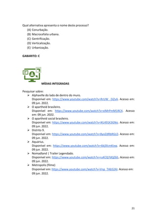 21
Qual alternativa apresenta o nome deste processo?
(A) Conurbação.
(B) Macrocefalia urbana.
(C) Gentrificação.
(D) Verticalização.
(E) Urbanização.
GABARITO: C
MÍDIAS INTEGRADAS
Pesquisar sobre:
➢ Alphaville do lado de dentro do muro.
Disponível em: https://www.youtube.com/watch?v=RrUW_-5lZvA. Acesso em:
09 jun. 2022.
➢ O apartheid brasileiro.
Disponível em: https://www.youtube.com/watch?v=xIMrPmM1RC4. Acesso
em: 09 jun. 2022.
➢ O apartheid social brasileiro.
Disponível em: https://www.youtube.com/watch?v=IKL491K3GNo. Acesso em:
09 jun. 2022.
➢ Distrito 9.
Disponível em: https://www.youtube.com/watch?v=8yoZdRbRGL0. Acesso em:
09 jun. 2022.
➢ Aquárius.
Disponível em: https://www.youtube.com/watch?v=6kjSfcmKixw. Acesso em:
09 jun. 2022.
➢ Nomadland | Trailer Legendado.
Disponível em: https://www.youtube.com/watch?v=ruKCQ7dQZ6E. Acesso em:
09 jun. 2022.
➢ Metropolis (filme)
Disponível em: https://www.youtube.com/watch?v=Vnp_TAb52AI. Acesso em:
09 jun. 2022.
 