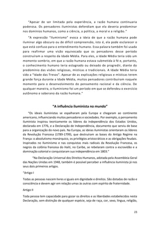 23
“Apesar de ser limitada pela experiência, a razão humana continuaria
poderosa. Os pensadores iluministas defendiam que ela deveria predominar
nos domínios humanos, como a ciência, a política, a moral e a religião.”
“A expressão “Iluminismo” evoca a ideia de que a razão humana pode
iluminar algo obscuro ou de difícil compreensão, isto é, ela pode esclarecer o
que está confuso para o entendimento humano. Essa palavra também foi usada
para reafirmar uma visão equivocada que os pensadores desse período
construíram a respeito da Idade Média. Para eles, a Idade Média teria sido um
momento sombrio, em que a razão humana estava submetida à fé e, portanto,
o conhecimento humano teria estagnado ou deixado de progredir, diante do
predomínio das visões religiosas, místicas e tradicionais. A Idade Média teria
sido a “Idade das Trevas”. Apesar de as explicações religiosas e místicas terem
grande força durante a Idade Média, muitos pensadores contribuíram naquele
momento para o desenvolvimento do pensamento racional e da ciência. De
qualquer maneira, o Iluminismo foi um período em que se defendeu o exercício
autônomo e soberano da razão humana.”
“A influência iluminista no mundo”
“Os ideais iluministas se espalharam pela Europa e chegaram ao continente
americano, influenciando muitos pensadores e sociedades. Por exemplo, o pensamento
iluminista inspirou teoricamente os líderes da independência dos Estados Unidos,
declarada em 1776, e a Declaração de Independência, documento que serviu de base
para a organização do novo país. Na Europa, as ideias iluministas orientaram os líderes
da Revolução Francesa (1789-1799), que destruíram as bases do Antigo Regime na
França: o absolutismo monárquico, os privilégios aristocráticos e as obrigações feudais.
Inspirados no Iluminismo e nas conquistas mais radicais da Revolução Francesa, os
negros da colônia francesa do Haiti, no Caribe, se rebelaram contra a escravidão e a
dominação colonial e conquistaram sua independência em 1803.”
“Na Declaração Universal dos Direitos Humanos, adotada pela Assembleia Geral
das Nações Unidas em 1948, também é possível perceber a influência iluminista já nos
seus dois primeiros artigos.
“Artigo I
Todas as pessoas nascem livres e iguais em dignidade e direitos. São dotadas de razão e
consciência e devem agir em relação umas às outras com espírito de fraternidade.
Artigo II
Toda pessoa tem capacidade para gozar os direitos e as liberdades estabelecidos nesta
Declaração, sem distinção de qualquer espécie, seja de raça, cor, sexo, língua, religião,
 