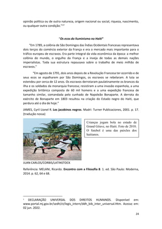 24
opinião política ou de outra natureza, origem nacional ou social, riqueza, nascimento,
ou qualquer outra condição.”1”
“Os ecos do Iluminismo no Haiti”
“Em 1789, a colônia de São Domingos das Índias Ocidentais francesas representava
dois terços do comércio exterior da França e era o mercado mais importante para o
tráfico europeu de escravos. Era parte integral da vida econômica da época: a melhor
colônia do mundo, o orgulho da França e a inveja de todas as demais nações
imperialistas. Toda sua estrutura repousava sobre o trabalho de meio milhão de
escravos.”
“Em agosto de 1791, dois anos depois de a Revolução Francesa ter ocorrido e de
seus ecos se espalharem por São Domingos, os escravos se rebelaram. A luta se
estendeu por cerca de 12 anos. Os escravos derrotaram paulatinamente os brancos da
ilha e os soldados da monarquia francesa; resistiram a uma invasão espanhola, a uma
expedição britânica composta de 60 mil homens e a uma expedição francesa de
tamanho similar, comandada pelo cunhado de Napoleão Bonaparte. A derrota do
exército de Bonaparte em 1803 resultou na criação do Estado negro do Haiti, que
perdura até o dia de hoje.”
JAMES, Cyril Lionel R. Los jacobinos negros. Madri: Turner Publicaciones, 2001. p. 17.
(tradução nossa)
JUAN CARLOS/CORBIS/LATINSTOCK
Referência: MELANI, Ricardo. Encontro com a Filosofia 8. 1. ed. São Paulo: Moderna,
2014. p. 62, 64 e 68.
1
DECLARAÇÃO UNIVERSAL DOS DIREITOS HUMANOS. Disponível em:
www.portal.mj.gov.br/sedh/ct/legis_intern/ddh_bib_inter_universal.Htm. Acesso em:
02 jun. 2022.
Crianças jogam bola no estado de
Grand Gôave, no Haiti. Foto de 2010.
O futebol é uma das paixões dos
haitianos.
 