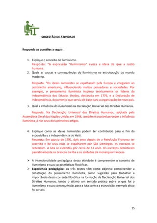 25
SUGESTÃO DE ATIVIDADE
Responda as questões a seguir.
1. Explique o conceito de iluminismo.
Resposta: “A expressão “Iluminismo” evoca a ideia de que a razão
humana.
2. Quais as causas e consequências do iluminismo na estruturação do mundo
moderno.
Resposta: “Os ideais iluministas se espalharam pela Europa e chegaram ao
continente americano, influenciando muitos pensadores e sociedades. Por
exemplo, o pensamento iluminista inspirou teoricamente os líderes da
independência dos Estados Unidos, declarada em 1776, e a Declaração de
Independência, documento que serviu de base para a organização do novo país.
3. Qual a influência do iluminismo na Declaração Universal dos Direitos Humanos.
Resposta: Na Declaração Universal dos Direitos Humanos, adotada pela
Assembleia Geral das Nações Unidas em 1948, também é possível perceber a influência
iluminista já nos seus dois primeiros artigos.
4. Explique como as ideias iluministas podem ter contribuído para o fim da
escravidão e a independência do Haiti.
Resposta: Em agosto de 1791, dois anos depois de a Revolução Francesa ter
ocorrido e de seus ecos se espalharem por São Domingos, os escravos se
rebelaram. A luta se estendeu por cerca de 12 anos. Os escravos derrotaram
paulatinamente os brancos da ilha e os soldados da monarquia francesa.
➢ A intencionalidade pedagógica dessa atividade é compreender o conceito de
Iluminismo e suas características filosóficas.
➢ Experiência pedagógica: os três textos têm como objetivo compreender a
construção do pensamento Iluminista, como sugestão para trabalhar a
importância dessa corrente filosófica na formação da Declaração Universal dos
Direitos Humanos, tendo o último um sentido prático sobre o que foi o
iluminismo e suas consequências para a luta contra a escravidão, exemplo disso
foi o Haiti.
 