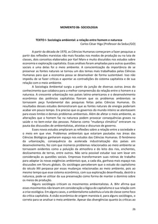 26
MOMENTO 06- SOCIOLOGIA
TEXTO I- Sociologia ambiental: a relação entre homem e natureza
Carlos César Higa (Professor da Seduc/GO)
A partir da década de 1970, as Ciências Humanas começaram a fazer pesquisas a
partir das reflexões marxistas não mais focadas nos modos de produção ou na luta de
classes, dois conceitos elaborados por Karl Marx e muito discutidos nos estudos sobre
economia e exploração capitalista. Essas análises foram ampliadas para outras questões
sociais e uma delas foi o meio ambiente. A conscientização da importância de se
preservar as fontes naturais se tornou um dos temas mais trabalhados pelas Ciências
Humanas para que a economia possa se desenvolver de forma sustentável. Isso não
impediu de se fazer críticas e apontar as contradições do sistema capitalista e de sua
relação com o meio ambiente.
A Sociologia Ambiental surgiu a partir da junção de diversas outras áreas do
conhecimento que colabora para a melhor compreensão da relação entre o homem e a
natureza. A crescente urbanização nos países latino-americanos e o desenvolvimento
econômico das potências capitalistas fizeram que os problemas ambientais se
tornassem peça fundamental das pesquisas feitas pelas Ciências Humanas. Os
resultados desses estudos demonstraram que as fontes naturais de energia poderiam
acabar em pouco tempo. Era preciso que os governos do mundo inteiro se atentassem
para esses limites e demais problemas ambientais. Além de afetar o meio ambiente, as
alterações que o homem faz na natureza podem provocar consequências graves na
saúde e no bem-estar das pessoas. Palavras como “mudança climática” entraram na
pauta das discussões de ambientalistas, ativistas e discursos de governo.
Esses novos estudos ampliaram as reflexões sobre a relação entre a sociedade e
o meio em que vive. Problemas ambientais que estariam pautadas nas áreas das
Ciências Biológicas ganharam espaço nos estudos das Ciências Humanas. O fenômeno
da urbanização, consequência da acelerada industrialização dos países em
desenvolvimento, fez com que inúmeros problemas relacionados ao meio ambiente se
tornassem evidentes como a poluição da atmosfera e do leito dos rios, enchentes,
deslizamentos de terras, entre outros. Não seria possível estudar isso sem levar em
consideração as questões sociais. Empresas transformaram suas rotinas de trabalho
para adaptar às novas exigências ambientais que, a cada dia, ganhava mais espaço nas
discussões em fóruns globais. Os sociólogos perceberam que o estudo do capitalismo
do século XXI perpassa por essas mudanças relacionadas ao meio ambiente, pois ao
mesmo tempo que esse sistema econômico, com sua exploração desenfreada, destrói a
natureza, pode-se utilizar da sua preservação como forma de manter o domínio sobre
os meios de produção.
Alguns sociólogos criticam os movimentos ambientalistas. A. Bihr afirma que
esses movimentos não levam em consideração a lógica do capitalismo e sua relação com
a crise ecológica. Em alguns casos, o ambientalismo substituiu a luta de classe como foco
da crítica capitalista. A visão econômica de origem marxista é, para alguns sociólogos, o
correto para se analisar o meio ambiente. Apesar das divergências quanto às críticas ao
 