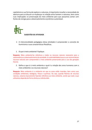 27
capitalismo e sua forma de explorar a natureza, é importante ressaltar a necessidade de
abertura para se discutir as mudanças na relação entre homem e natureza, bem como
suas implicações na preservação do meio ambiente para que possamos contar com
fontes de energia para o desenvolvimento econômico sustentável.
SUGESTÃO DE ATIVIDADE
➢ A intencionalidade pedagógica dessa atividade é compreender o conceito de
Iluminismo e suas características filosóficas.
1. O que é meio ambiente? Explique.
Resposta: Meio ambiente faz referência a todos os recursos naturais necessário para a
sobrevivência e o desenvolvimento da sociedade. A sustentabilidade busca o uso racional destes
recursos naturais sem comprometer o meio ambiente preservando para o uso das gerações
futuras.
2. Defina o que é o meio ambiente e qual é a relação dos seres humanos com o
meio ambiente e os recursos naturais?
Resposta: Meio ambiente é o ambiente em que os seres estão inseridos, bem como suas
condições ambientais, biológicas, físicas e químicas. Ou seja, quando falamos de recursos
naturais, estamos basicamente fazendo referência ao meio ambiente, sendo que tudo o que
utilizamos depende de forma direta ou indireta dele.
 