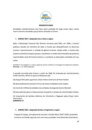 28
MOMENTO ENEM
Atividades complementares com foco nesta avaliação de larga escala. Aqui, vamos
inserir somente atividades que já foram utilizadas no Enem.
1. (ENEM/ 2017- adaptada) Leia o texto a seguir.
Após a Declaração Universal dos Direitos Humanos pela ONU, em 1948, a Unesco
publicou estudos de cientistas de todo o mundo que desqualificaram as doutrinas
racistas e demonstraram a unidade do gênero humano. Desde então, a maioria dos
próprios cientistas europeus passou a reconhecer o caráter discriminatório da pretensa
superioridade racial do homem branco e a condenar as aberrações cometidas em seu
nome.
SILVEIRA, R. Os selvagens e a massa: papel do racismo científico na montagem da hegemonia ocidental.
Afro-Ásia, n. 23, 1999 (adaptado).
A posição assumida pela Unesco, a partir de 1948, foi motivada por acontecimentos
então recentes, dentre os quais se destacava o(a)
(A) ataque feito pelos japoneses à base militar americana de Pearl Harbor.
(B) desencadeamento da Guerra Fria e de novas rivalidades entre nações.
(C) morte de milhões de soldados nos combates da Segunda Guerra Mundial.
(D) execução de judeus e eslavos presos em guetos e campos de concentração nazistas.
(E) lançamento de bombas atômicas em Hiroshima e Nagasaki pelas forças norte-
americanas.
GABARITO: D
2. (ENEM/ 2021- adaptada) Analise o fragmento a seguir.
O governo Vargas, principalmente durante o Estado Novo (1937-1945), pretendeu
construir um Estado capaz de criar uma nova sociedade. Uma dimensão-chave desse
 