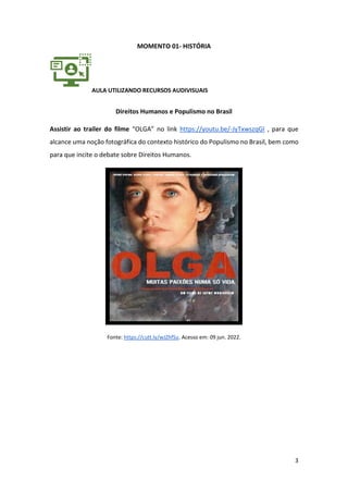 3
MOMENTO 01- HISTÓRIA
AULA UTILIZANDO RECURSOS AUDIVISUAIS
Direitos Humanos e Populismo no Brasil
Assistir ao trailer do filme “OLGA” no link https://youtu.be/-JyTxwszqGI , para que
alcance uma noção fotográfica do contexto histórico do Populismo no Brasil, bem como
para que incite o debate sobre Direitos Humanos.
Fonte: https://cutt.ly/wJZhfSu. Acesso em: 09 jun. 2022.
 