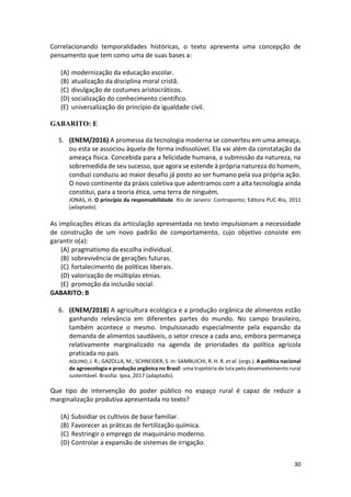 30
Correlacionando temporalidades históricas, o texto apresenta uma concepção de
pensamento que tem como uma de suas bases a:
(A) modernização da educação escolar.
(B) atualização da disciplina moral cristã.
(C) divulgação de costumes aristocráticos.
(D) socialização do conhecimento científico.
(E) universalização do princípio da igualdade civil.
GABARITO: E
5. (ENEM/2016) A promessa da tecnologia moderna se converteu em uma ameaça,
ou esta se associou àquela de forma indissolúvel. Ela vai além da constatação da
ameaça física. Concebida para a felicidade humana, a submissão da natureza, na
sobremedida de seu sucesso, que agora se estende à própria natureza do homem,
conduzi conduziu ao maior desafio já posto ao ser humano pela sua própria ação.
O novo continente da práxis coletiva que adentramos com a alta tecnologia ainda
constitui, para a teoria ética, uma terra de ninguém.
JONAS, H. O princípio da responsabilidade. Rio de Janeiro: Contraponto; Editora PUC-Rio, 2011
(adaptado).
As implicações éticas da articulação apresentada no texto impulsionam a necessidade
de construção de um novo padrão de comportamento, cujo objetivo consiste em
garantir o(a):
(A) pragmatismo da escolha individual.
(B) sobrevivência de gerações futuras.
(C) fortalecimento de políticas liberais.
(D) valorização de múltiplas etnias.
(E) promoção da inclusão social.
GABARITO: B
6. (ENEM/2018) A agricultura ecológica e a produção orgânica de alimentos estão
ganhando relevância em diferentes partes do mundo. No campo brasileiro,
também acontece o mesmo. Impulsionado especialmente pela expansão da
demanda de alimentos saudáveis, o setor cresce a cada ano, embora permaneça
relativamente marginalizado na agenda de prioridades da política agrícola
praticada no país.
AQUINO, J. R.; GAZOLLA, M.; SCHNEIDER, S. In: SAMBUICHI, R. H. R. et al. (orgs.). A política nacional
de agroecologia e produção orgânica no Brasil: uma trajetória de luta pelo desenvolvimento rural
sustentável. Brasília: Ipea, 2017 (adaptado).
Que tipo de intervenção do poder público no espaço rural é capaz de reduzir a
marginalização produtiva apresentada no texto?
(A) Subsidiar os cultivos de base familiar.
(B) Favorecer as práticas de fertilização química.
(C) Restringir o emprego de maquinário moderno.
(D) Controlar a expansão de sistemas de irrigação.
 
