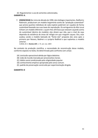 31
(E) Regulamentar o uso de sementes selecionadas.
GABARITO: A.
7. (ENEM/2018) No início da década de 1990, dois biólogos importantes, Redford e
Robinson, produziram um modelo largamente aceito de “produção sustentável”
que previa quantos indivíduos de cada espécie poderiam ser caçados de forma
sustentável baseado nas suas taxas de reprodução. Os seringueiros do Alto Juruá
tinham um modelo diferente: a quem lhes afirmava que estavam caçando acima
do sustentável (dentro do modelo), eles diziam que não, que o nível da caça
dependia da existência de áreas de refúgio em que ninguém caçava. Ora, esse
acabou sendo o modelo batizado de “fonte-ralo” proposto dez anos após o
primeiro por Novaro, Bodmer e o próprio Redford e que suplantou o modelo
anterior.
CUNHA, M. C. Revista USP, n. 75, set.-nov. 2007.
No contexto da produção científica, a necessidade de reconstrução desse modelo,
conforme exposto no texto, foi determinada pelo confronto com um(a):
(A) conclusão operacional obtida por lógica dedutiva.
(B) visão de mundo marcada por preconceitos morais.
(C) hábito social condicionado pela religiosidade popular.
(D) conhecimento empírico apropriado pelo senso comum.
(E) padrão de preservação construído por experimentação dirigida.
GABARITO: D
 