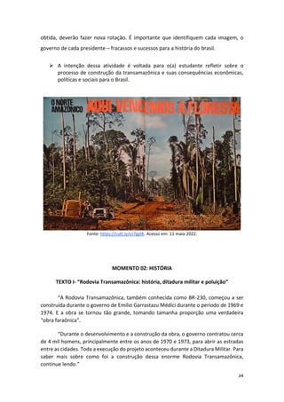 34
obtida, deverão fazer nova rotação. É importante que identifiquem cada imagem, o
governo de cada presidente – fracassos e sucessos para a história do brasil.
➢ A intenção dessa atividade é voltada para o(a) estudante refletir sobre o
processo de construção da transamazônica e suas consequências econômicas,
políticas e sociais para o Brasil.
Fonte: https://cutt.ly/oJ7gplK. Acesso em: 11 maio 2022.
MOMENTO 02: HISTÓRIA
TEXTO I- “Rodovia Transamazônica: história, ditadura militar e poluição”
“A Rodovia Transamazônica, também conhecida como BR-230, começou a ser
construída durante o governo de Emílio Garrastazu Médici durante o período de 1969 e
1974. E a obra se tornou tão grande, tomando tamanha proporção uma verdadeira
“obra faraônica”.
“Durante o desenvolvimento e a construção da obra, o governo contratou cerca
de 4 mil homens, principalmente entre os anos de 1970 e 1973, para abrir as estradas
entre as cidades. Toda a execução do projeto aconteceu durante a Ditadura Militar. Para
saber mais sobre como foi a construção dessa enorme Rodovia Transamazônica,
continue lendo.”
 
