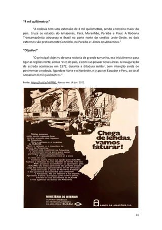 35
“4 mil quilômetros”
“A rodovia tem uma extensão de 4 mil quilômetros, sendo a terceira maior do
país. Cruza os estados do Amazonas, Pará, Maranhão, Paraíba e Piauí. A Rodovia
Transamazônica atravessa o Brasil na parte norte do sentido Leste-Oeste, os dois
extremos são praticamente Cabedelo, na Paraíba e Lábrea no Amazonas.”
“Objetivo”
“O principal objetivo de uma rodovia de grande tamanho, era inicialmente para
ligar as regiões norte, com o resto do país, e com isso povoar novas áreas. A inauguração
da estrada aconteceu em 1972, durante a ditadura militar, com intenção ainda de
pavimentar a rodovia, ligando o Norte e o Nordeste, e os países Equador e Peru, ao total
somariam 8 mil quilômetros.”
Fonte: https://cutt.ly/MJ7fSj0. Acesso em: 14 jun. 2022.
 