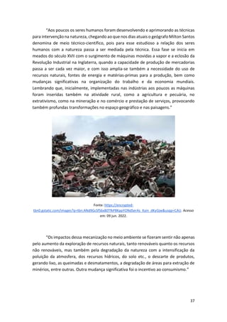 37
“Aos poucos os seres humanos foram desenvolvendo e aprimorando as técnicas
para intervenção na natureza, chegando ao que nos dias atuais o geógrafo Milton Santos
denomina de meio técnico-científico, pois para esse estudioso a relação dos seres
humanos com a natureza passa a ser mediada pela técnica. Essa fase se inicia em
meados do século XVII com o surgimento de máquinas movidas a vapor e a eclosão da
Revolução Industrial na Inglaterra, quando a capacidade de produção de mercadorias
passa a ser cada vez maior, e com isso amplia-se também a necessidade do uso de
recursos naturais, fontes de energia e matérias-primas para a produção, bem como
mudanças significativas na organização do trabalho e da economia mundiais.
Lembrando que, inicialmente, implementadas nas indústrias aos poucos as máquinas
foram inseridas também na atividade rural, como a agricultura e pecuária, no
extrativismo, como na mineração e no comércio e prestação de serviços, provocando
também profundas transformações no espaço geográfico e nas paisagens.”
Fonte: https://encrypted-
tbn0.gstatic.com/images?q=tbn:ANd9GcSfS6x80TfkP8KppYONdSerAs_Kyin_dKyGjw&usqp=CAU. Acesso
em: 09 jun. 2022.
“Os impactos dessa mecanização no meio ambiente se fizeram sentir não apenas
pelo aumento da exploração de recursos naturais, tanto renováveis quanto os recursos
não renováveis, mas também pela degradação da natureza com a intensificação da
poluição da atmosfera, dos recursos hídricos, do solo etc., o descarte de produtos,
gerando lixo, as queimadas e desmatamentos, a degradação de áreas para extração de
minérios, entre outras. Outra mudança significativa foi o incentivo ao consumismo.”
 