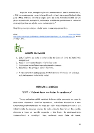 39
“Surgiram, assim, as Organizações não Governamentais (ONGs) ambientalistas,
a ONU começa a organizar conferências ambientais e cria o Programa das Nações Unidas
para o Meio Ambiente (Pnuma) e surge o Clube de Roma, formado em 1968 por um
grupo de industriais, educadores, cientistas e economistas para discutir os rumos do
desenvolvimento e sua relação com o meio ambiente.”
No próximo momento iremos estudar sobre esses grupos e encontros.
Fonte: https://encrypted-
tbn0.gstatic.com/images?q=tbn:ANd9GcSfS6x80TfkP8KppYONdSerAs_Kyin_dKyGjw&usqp=CAU. Acesso
em: 09 jun. 2022.
SUGESTÃO DE ATIVIDADE
1. Leitura coletiva do texto e compreensão do texto em torno das QUESTÕES
AMBIENTAIS.
2. Roda de conversa tendo como referência o texto.
3. Sistematização das falas dos estudantes pelo professor.
4. Socialização dos principais pontos discutidos.
➢ A intencionalidade pedagógica da atividade é inferir informação em texto que
articula linguagem verbal e não verbal.
MOMENTO 04- GEOGRAFIA
TEXTO I- “Clube de Roma e os limites do crescimento”
“Evento realizado em 1968, na cidade de Roma - Itália, que reuniu um grupo de
empresários, diplomatas, cientistas, educadores, humanistas, economistas e altos
funcionários governamentais de dez países para tratar de assuntos relacionados ao uso
indiscriminado dos recursos naturais do meio ambiente. Esse foi um dos eventos
pioneiros a tratar da questão ambiental e dos limites do desenvolvimento
socioeconômico e tecnológico, ficou conhecido como Clube de Roma,
 